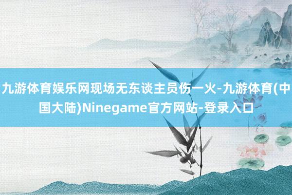 九游体育娱乐网现场无东谈主员伤一火-九游体育(中国大陆)Ninegame官方网站-登录入口