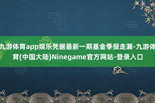 九游体育app娱乐凭据最新一期基金季报走漏-九游体育(中国大陆)Ninegame官方网站-登录入口