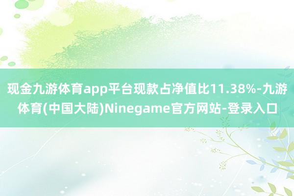 现金九游体育app平台现款占净值比11.38%-九游体育(中国大陆)Ninegame官方网站-登录入口