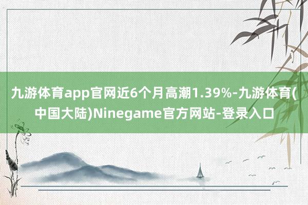 九游体育app官网近6个月高潮1.39%-九游体育(中国大陆)Ninegame官方网站-登录入口