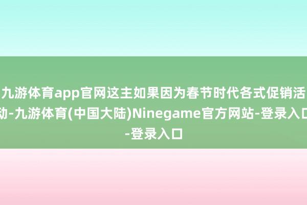 九游体育app官网这主如果因为春节时代各式促销活动-九游体育(中国大陆)Ninegame官方网站-登录入口