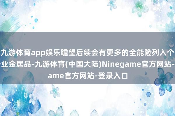 九游体育app娱乐瞻望后续会有更多的全能险列入个东谈主待业金居品-九游体育(中国大陆)Ninegame官方网站-登录入口