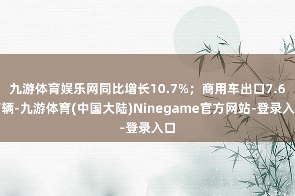 九游体育娱乐网同比增长10.7%；商用车出口7.6万辆-九游体育(中国大陆)Ninegame官方网站-登录入口