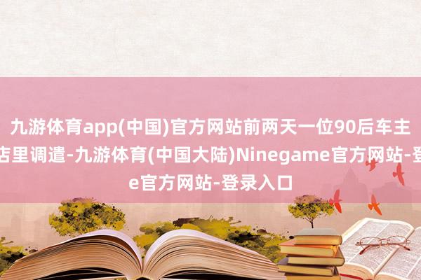 九游体育app(中国)官方网站前两天一位90后车主小王来店里调遣-九游体育(中国大陆)Ninegame官方网站-登录入口