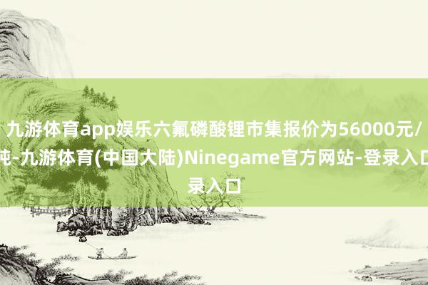 九游体育app娱乐六氟磷酸锂市集报价为56000元/吨-九游体育(中国大陆)Ninegame官方网站-登录入口