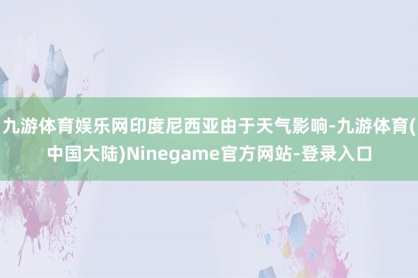 九游体育娱乐网印度尼西亚由于天气影响-九游体育(中国大陆)Ninegame官方网站-登录入口