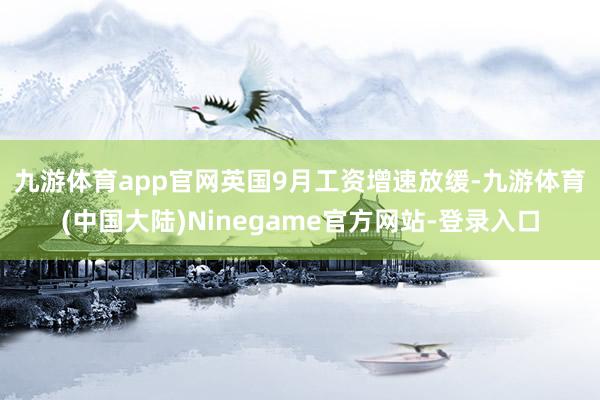 九游体育app官网　　英国9月工资增速放缓-九游体育(中国大陆)Ninegame官方网站-登录入口