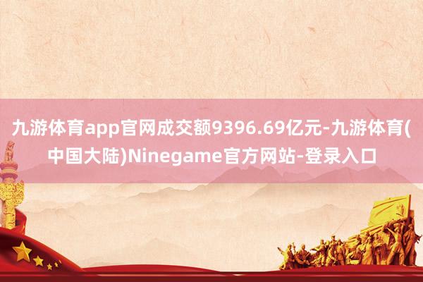 九游体育app官网成交额9396.69亿元-九游体育(中国大陆)Ninegame官方网站-登录入口