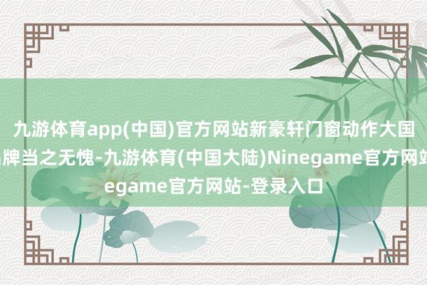 九游体育app(中国)官方网站新豪轩门窗动作大国隐形冠军品牌当之无愧-九游体育(中国大陆)Ninegame官方网站-登录入口