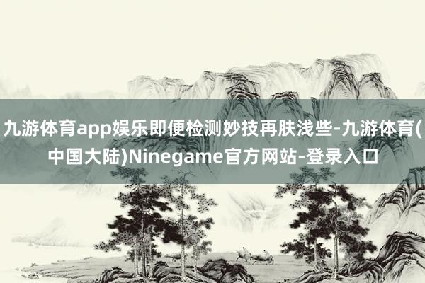 九游体育app娱乐即便检测妙技再肤浅些-九游体育(中国大陆)Ninegame官方网站-登录入口