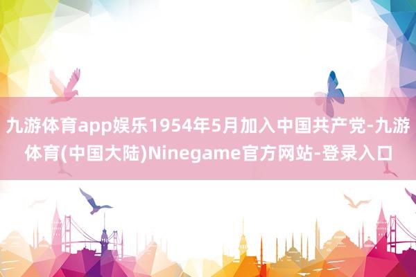 九游体育app娱乐1954年5月加入中国共产党-九游体育(中国大陆)Ninegame官方网站-登录入口