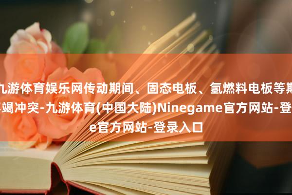 九游体育娱乐网传动期间、固态电板、氢燃料电板等期间的不竭冲突-九游体育(中国大陆)Ninegame官方网站-登录入口