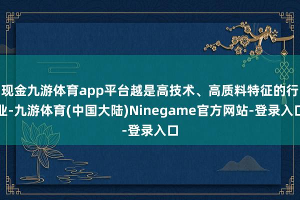 现金九游体育app平台越是高技术、高质料特征的行业-九游体育(中国大陆)Ninegame官方网站-登录入口