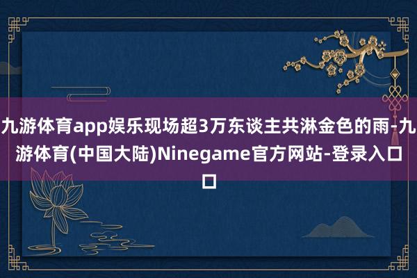 九游体育app娱乐现场超3万东谈主共淋金色的雨-九游体育(中国大陆)Ninegame官方网站-登录入口