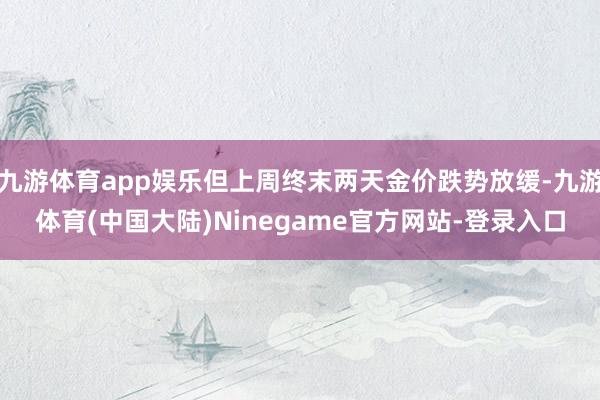 九游体育app娱乐但上周终末两天金价跌势放缓-九游体育(中国大陆)Ninegame官方网站-登录入口