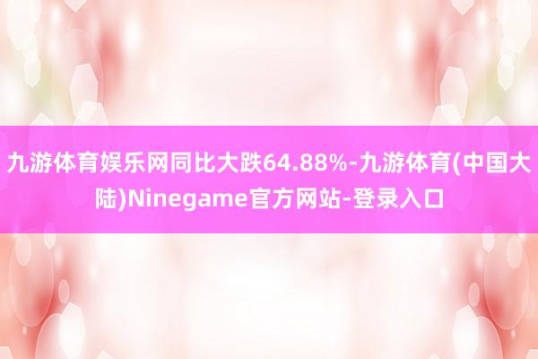 九游体育娱乐网同比大跌64.88%-九游体育(中国大陆)Ninegame官方网站-登录入口