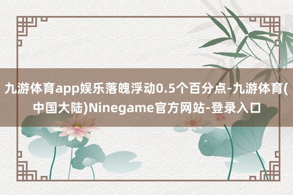 九游体育app娱乐落魄浮动0.5个百分点-九游体育(中国大陆)Ninegame官方网站-登录入口