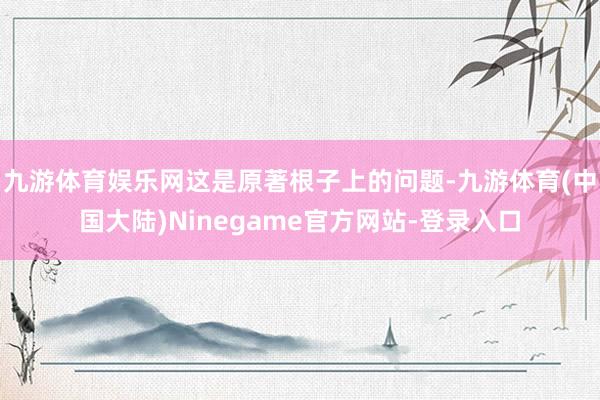 九游体育娱乐网这是原著根子上的问题-九游体育(中国大陆)Ninegame官方网站-登录入口