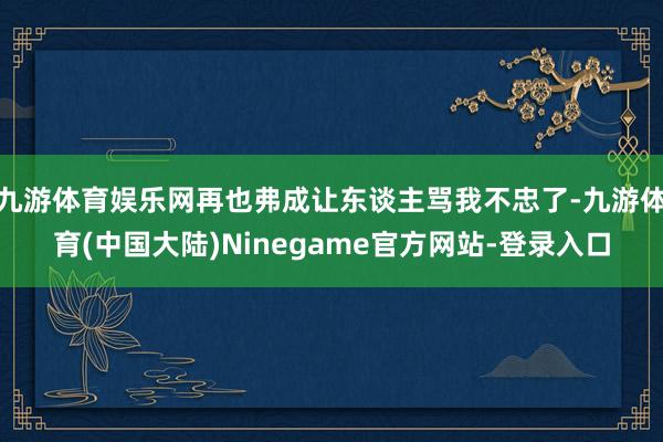 九游体育娱乐网再也弗成让东谈主骂我不忠了-九游体育(中国大陆)Ninegame官方网站-登录入口