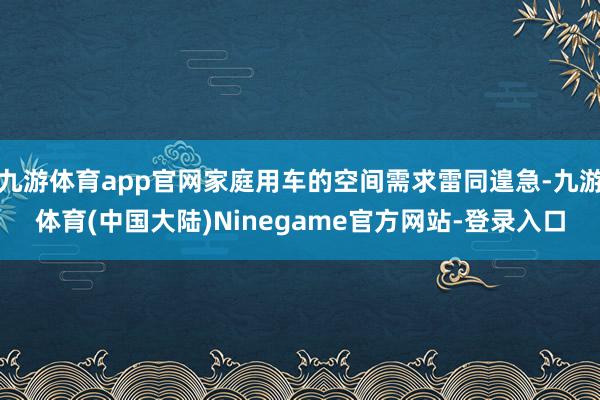 九游体育app官网家庭用车的空间需求雷同遑急-九游体育(中国大陆)Ninegame官方网站-登录入口