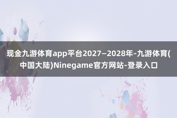 现金九游体育app平台2027—2028年-九游体育(中国大陆)Ninegame官方网站-登录入口