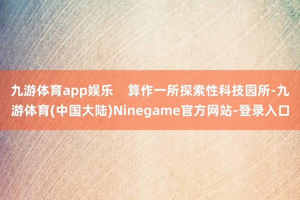 九游体育app娱乐    算作一所探索性科技园所-九游体育(中国大陆)Ninegame官方网站-登录入口