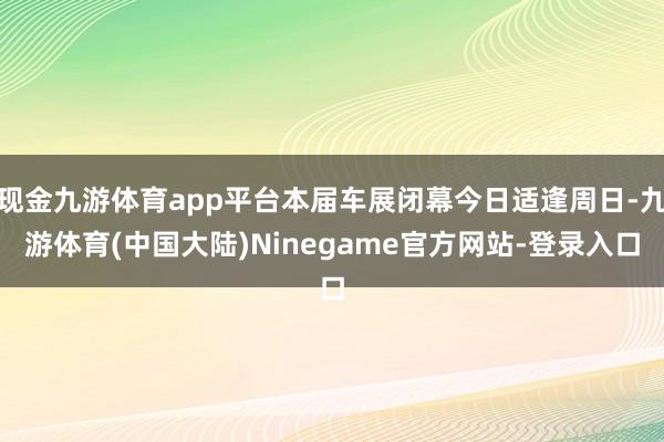 现金九游体育app平台本届车展闭幕今日适逢周日-九游体育(中国大陆)Ninegame官方网站-登录入口