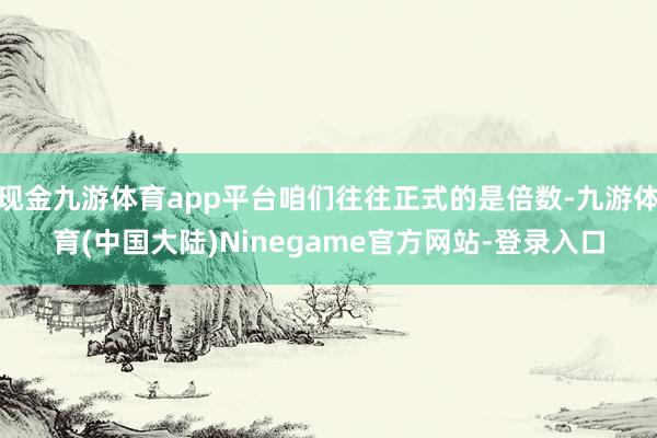 现金九游体育app平台咱们往往正式的是倍数-九游体育(中国大陆)Ninegame官方网站-登录入口