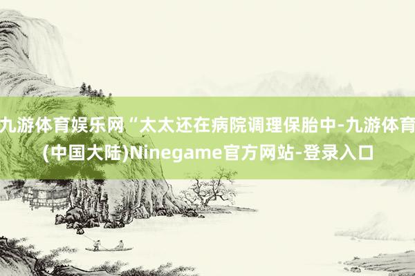 九游体育娱乐网“太太还在病院调理保胎中-九游体育(中国大陆)Ninegame官方网站-登录入口