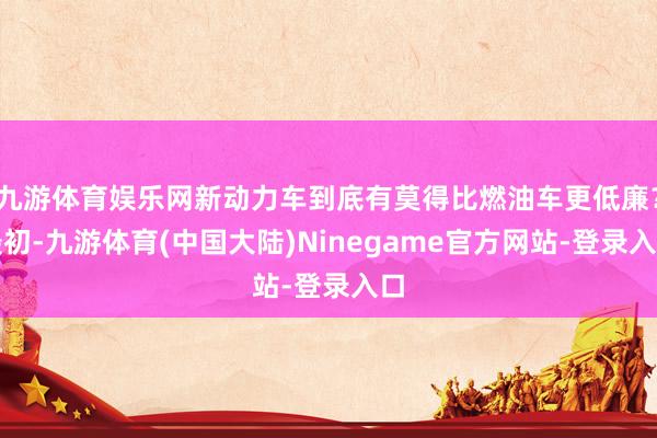 九游体育娱乐网新动力车到底有莫得比燃油车更低廉？最初-九游体育(中国大陆)Ninegame官方网站-登录入口