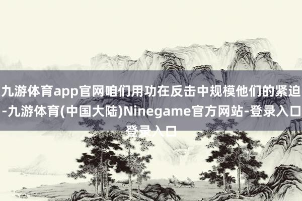 九游体育app官网咱们用功在反击中规模他们的紧迫-九游体育(中国大陆)Ninegame官方网站-登录入口