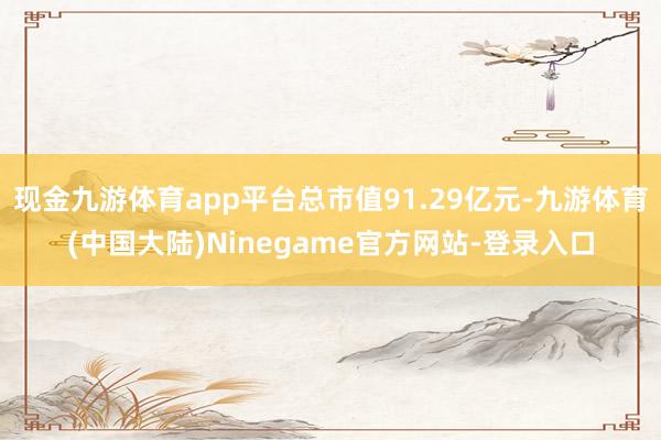 现金九游体育app平台总市值91.29亿元-九游体育(中国大陆)Ninegame官方网站-登录入口