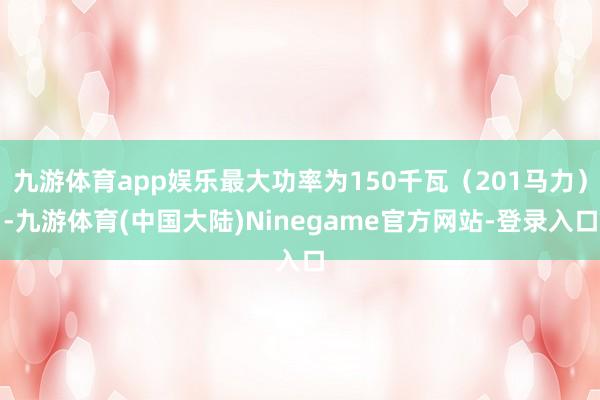 九游体育app娱乐最大功率为150千瓦（201马力）-九游体育(中国大陆)Ninegame官方网站-登录入口