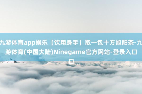 九游体育app娱乐【饮用身手】取一包十方旭阳茶-九游体育(中国大陆)Ninegame官方网站-登录入口