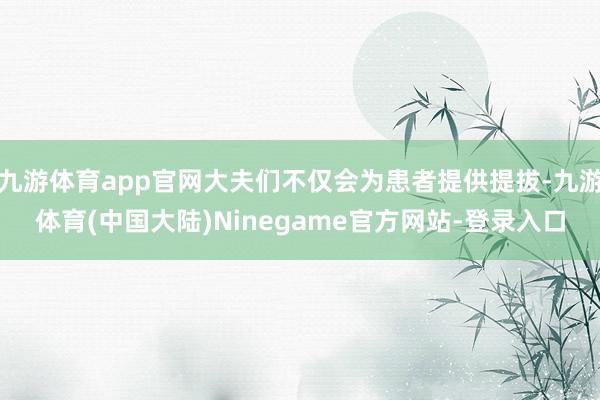 九游体育app官网大夫们不仅会为患者提供提拔-九游体育(中国大陆)Ninegame官方网站-登录入口