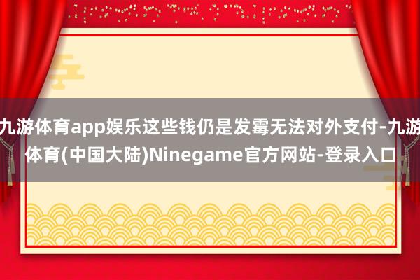 九游体育app娱乐这些钱仍是发霉无法对外支付-九游体育(中国大陆)Ninegame官方网站-登录入口