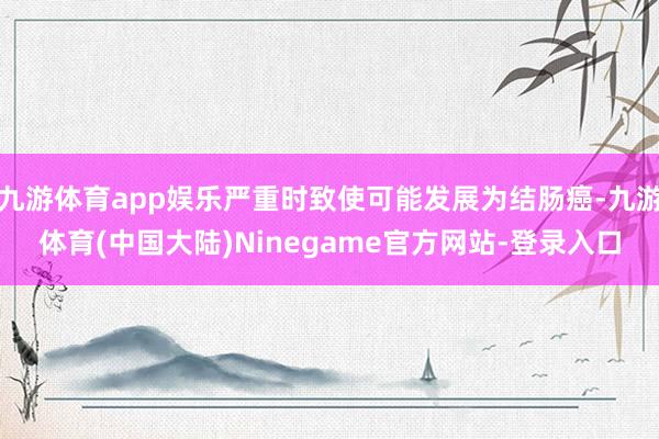 九游体育app娱乐严重时致使可能发展为结肠癌-九游体育(中国大陆)Ninegame官方网站-登录入口