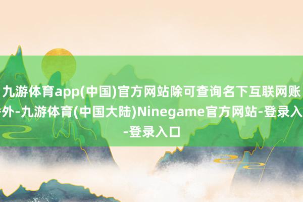 九游体育app(中国)官方网站除可查询名下互联网账番外-九游体育(中国大陆)Ninegame官方网站-登录入口