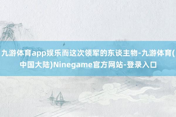 九游体育app娱乐而这次领军的东谈主物-九游体育(中国大陆)Ninegame官方网站-登录入口