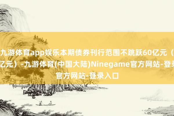 九游体育app娱乐本期债券刊行范围不跳跃60亿元（含60亿元）-九游体育(中国大陆)Ninegame官方网站-登录入口