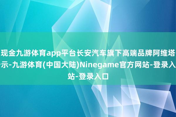 现金九游体育app平台长安汽车旗下高端品牌阿维塔告示-九游体育(中国大陆)Ninegame官方网站-登录入口