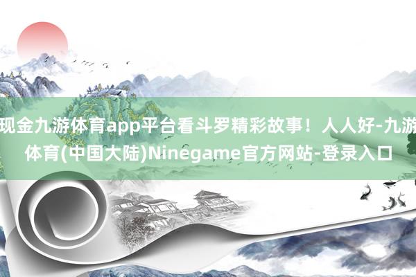 现金九游体育app平台看斗罗精彩故事！人人好-九游体育(中国大陆)Ninegame官方网站-登录入口