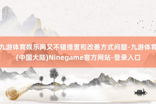 九游体育娱乐网又不错措置和改善方式问题-九游体育(中国大陆)Ninegame官方网站-登录入口