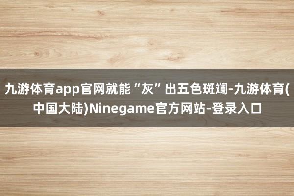 九游体育app官网就能“灰”出五色斑斓-九游体育(中国大陆)Ninegame官方网站-登录入口