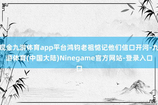 现金九游体育app平台鸿钧老祖惦记他们信口开河-九游体育(中国大陆)Ninegame官方网站-登录入口