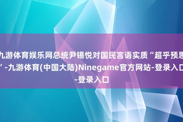 九游体育娱乐网总统尹锡悦对国民言语实质“超乎预思”-九游体育(中国大陆)Ninegame官方网站-登录入口