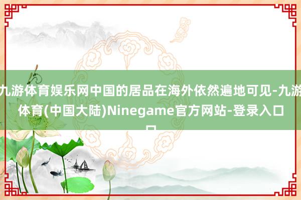 九游体育娱乐网中国的居品在海外依然遍地可见-九游体育(中国大陆)Ninegame官方网站-登录入口