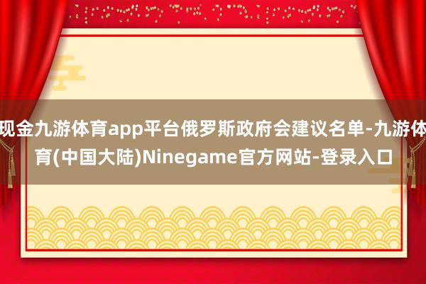 现金九游体育app平台俄罗斯政府会建议名单-九游体育(中国大陆)Ninegame官方网站-登录入口