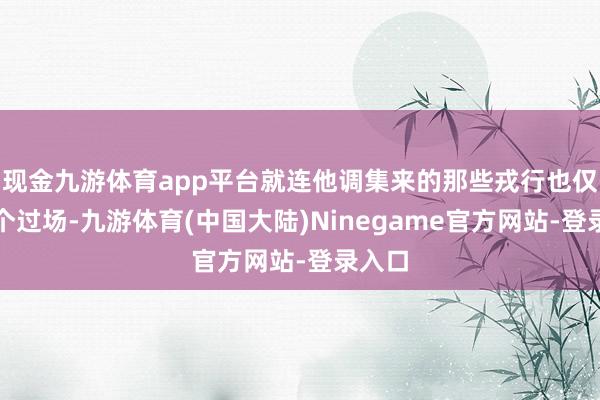 现金九游体育app平台就连他调集来的那些戎行也仅仅走个过场-九游体育(中国大陆)Ninegame官方网站-登录入口