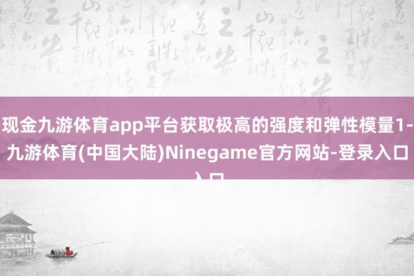 现金九游体育app平台获取极高的强度和弹性模量1-九游体育(中国大陆)Ninegame官方网站-登录入口